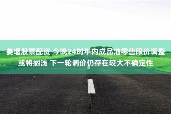 姜堰股票配资 今晚24时年内成品油零售限价调整或将搁浅 下一轮调价仍存在较大不确定性