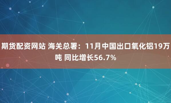 期货配资网站 海关总署：11月中国出口氧化铝19万吨 同比增长56.7%