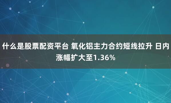 什么是股票配资平台 氧化铝主力合约短线拉升 日内涨幅扩大至1.36%