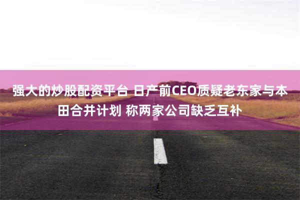 强大的炒股配资平台 日产前CEO质疑老东家与本田合并计划 称两家公司缺乏互补