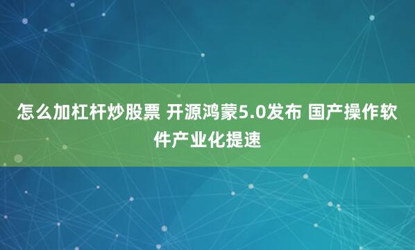 怎么加杠杆炒股票 开源鸿蒙5.0发布 国产操作软件产业化提速