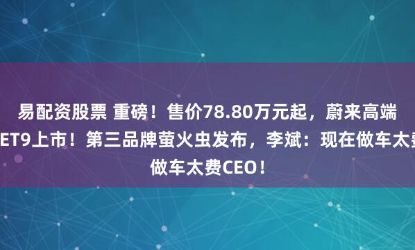 易配资股票 重磅！售价78.80万元起，蔚来高端行政车ET9上市！第三品牌萤火虫发布，李斌：现在做车太费CEO！