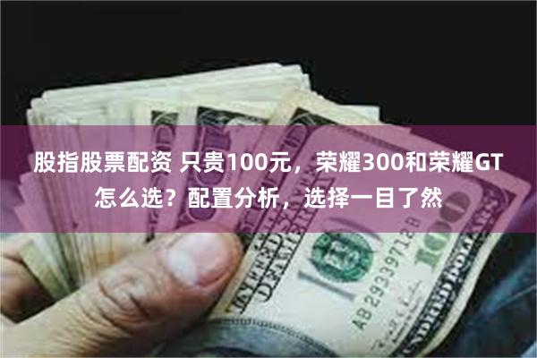 股指股票配资 只贵100元，荣耀300和荣耀GT怎么选？配置分析，选择一目了然