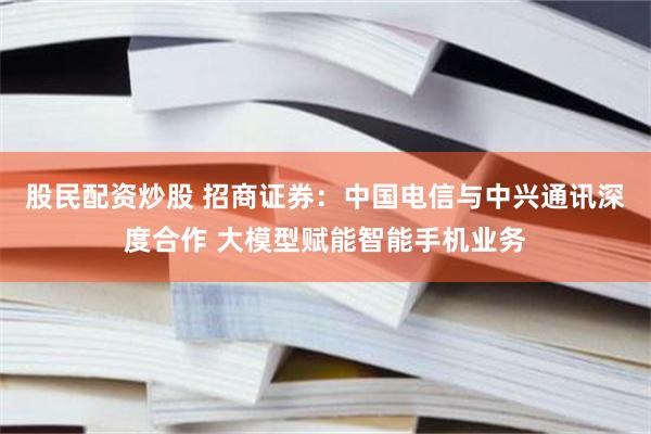 股民配资炒股 招商证券：中国电信与中兴通讯深度合作 大模型赋能智能手机业务