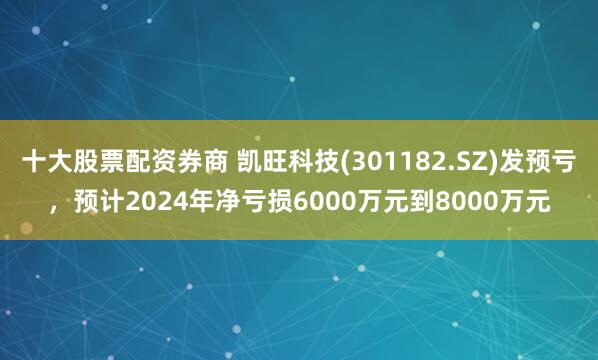 十大股票配资券商 凯旺科技(301182.SZ)发预亏，预计2024年净亏损6000万元到8000万元