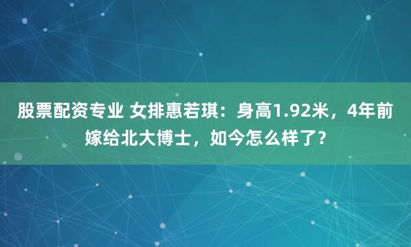 股票配资专业 女排惠若琪：身高1.92米，4年前嫁给北大博士，如今怎么样了？