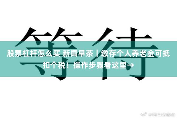 股票杠杆怎么买 新闻早茶｜缴存个人养老金可抵扣个税！操作步骤看这里→