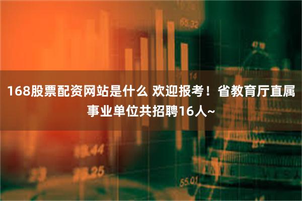 168股票配资网站是什么 欢迎报考！省教育厅直属事业单位共招聘16人~