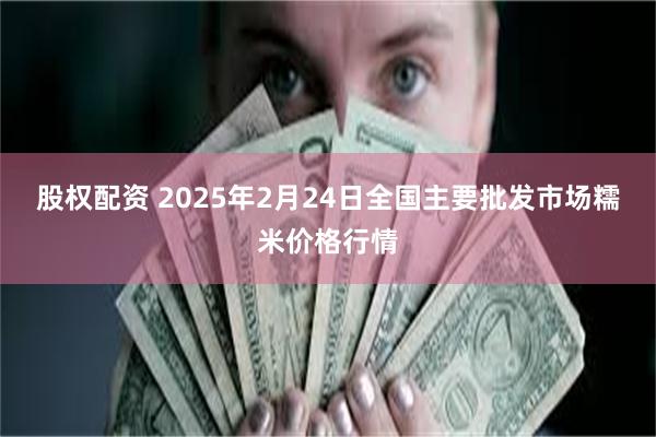 股权配资 2025年2月24日全国主要批发市场糯米价格行情