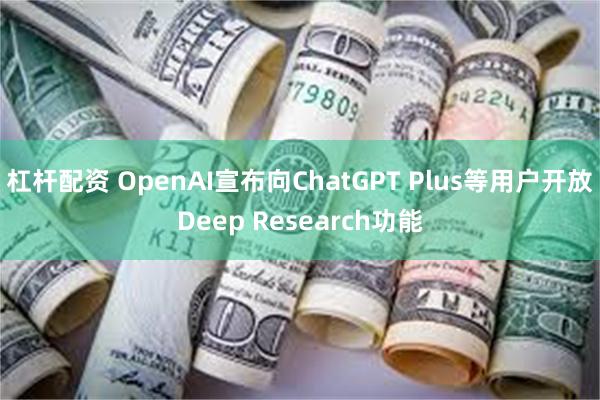 杠杆配资 OpenAI宣布向ChatGPT Plus等用户开放Deep Research功能