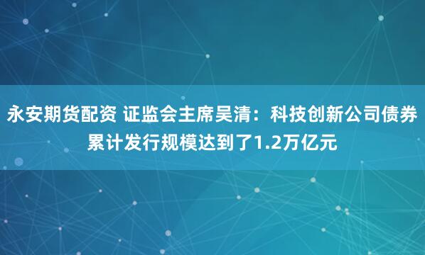 永安期货配资 证监会主席吴清：科技创新公司债券累计发行规模达到了1.2万亿元