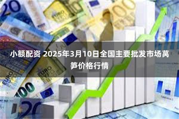 小额配资 2025年3月10日全国主要批发市场莴笋价格行情