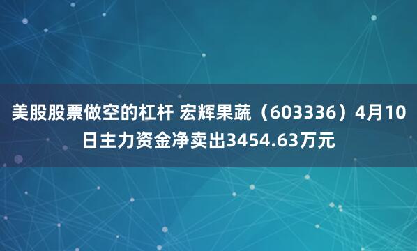 美股股票做空的杠杆 宏辉果蔬（603336）4月10日主力资金净卖出3454.63万元
