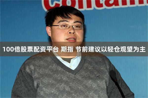 100倍股票配资平台 期指 节前建议以轻仓观望为主