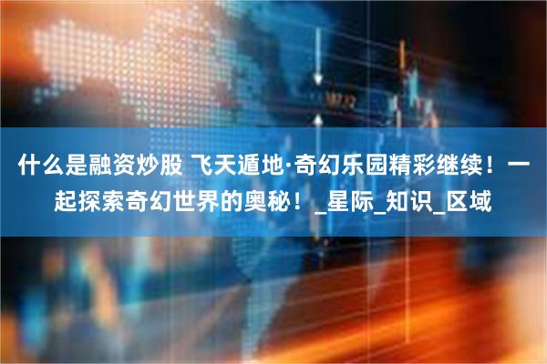 什么是融资炒股 飞天遁地·奇幻乐园精彩继续！一起探索奇幻世界的奥秘！_星际_知识_区域