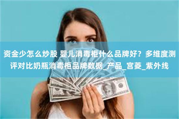 资金少怎么炒股 婴儿消毒柜什么品牌好？多维度测评对比奶瓶消毒柜品牌数据_产品_宫菱_紫外线