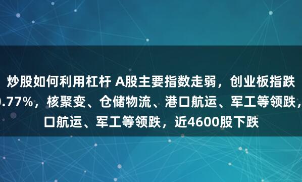 炒股如何利用杠杆 A股主要指数走弱，创业板指跌逾1%，沪指跌0.77%，核聚变、仓储物流、港口航运、军工等领跌，近4600股下跌
