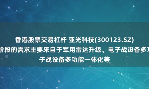 香港股票交易杠杆 亚光科技(300123.SZ)：TR组件现阶段的需求主要来自于军用雷达升级、电子战设备多功能一体化等