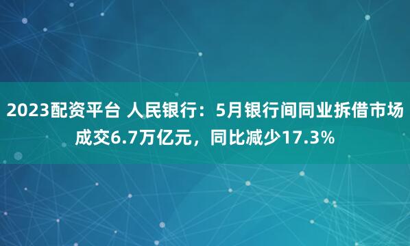 2023配资平台 人民银行：5月银行间同业拆借市场成交6.7万亿元，同比减少17.3%