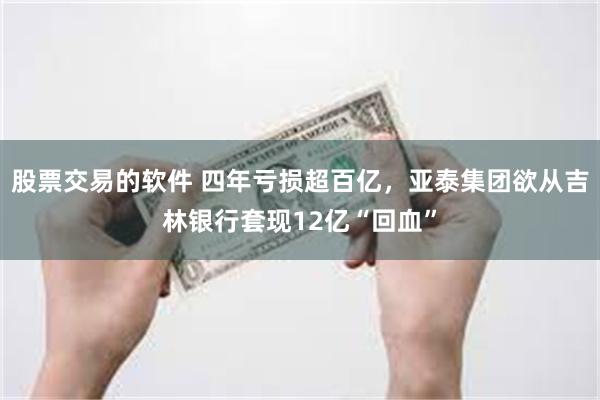 股票交易的软件 四年亏损超百亿，亚泰集团欲从吉林银行套现12亿“回血”