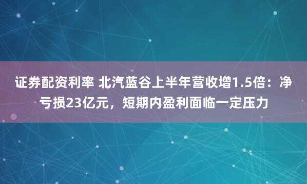 证券配资利率 北汽蓝谷上半年营收增1.5倍：净亏损23亿元，短期内盈利面临一定压力