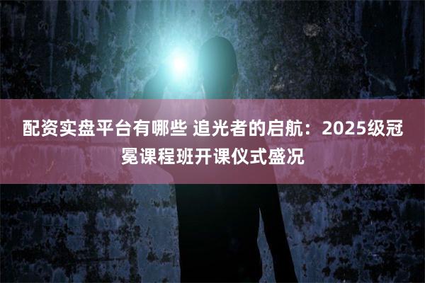 配资实盘平台有哪些 追光者的启航：2025级冠冕课程班开课仪式盛况