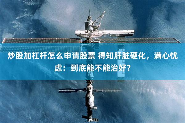 炒股加杠杆怎么申请股票 得知肝脏硬化，满心忧虑：到底能不能治好？