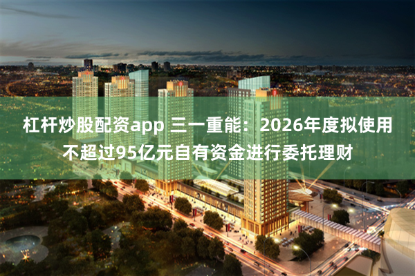 杠杆炒股配资app 三一重能：2026年度拟使用不超过95亿元自有资金进行委托理财